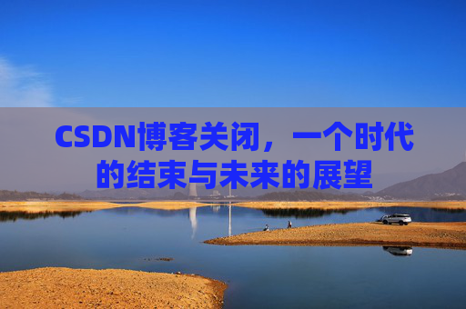 CSDN博客关闭，一个时代的结束与未来的展望